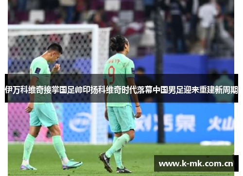 伊万科维奇接掌国足帅印扬科维奇时代落幕中国男足迎来重建新周期 伊万科维奇接掌国足帅印扬科维奇时代落幕中国男足迎来重建新周期