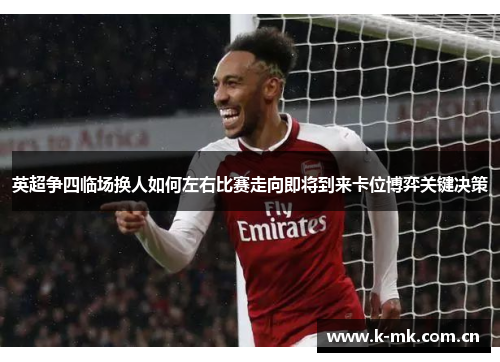 英超争四临场换人如何左右比赛走向即将到来卡位博弈关键决策 英超争四临场换人如何左右比赛走向即将到来卡位博弈关键决策